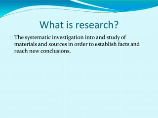 What is research?
The systematic investigation into and study of
materials and sources in order to establish facts and
reach new conclusions.
 