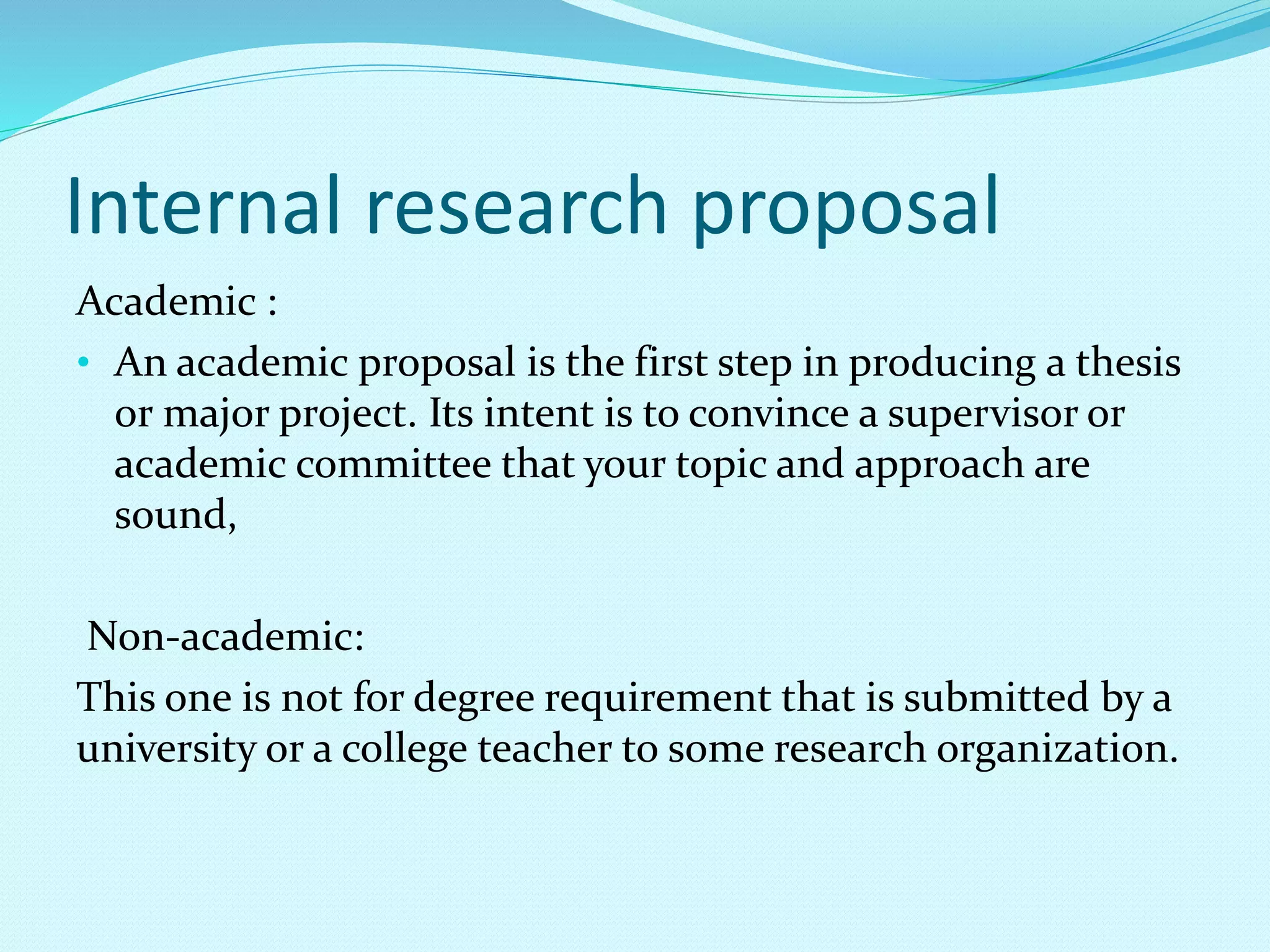 Internal research proposal 
Academic : 
• An academic proposal is the first step in producing a thesis 
or major project. Its intent is to convince a supervisor or 
academic committee that your topic and approach are 
sound, 
Non-academic: 
This one is not for degree requirement that is submitted by a 
university or a college teacher to some research organization. 
 