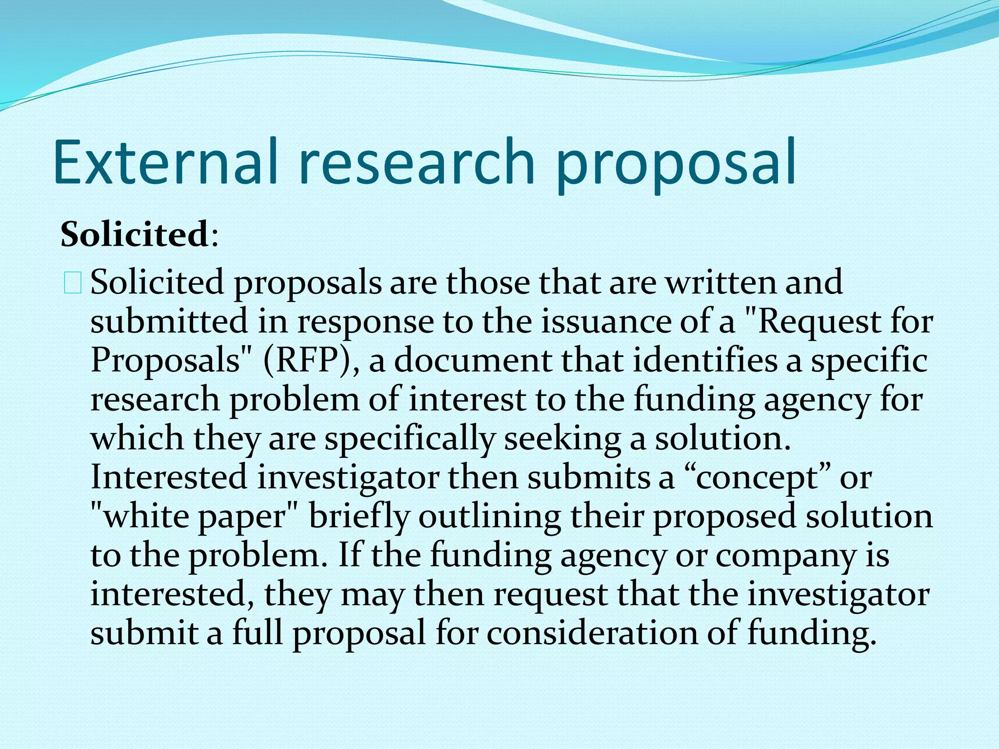 External research proposal 
Solicited: 
Solicited proposals are those that are written and 
submitted in response to the issuance of a "Request for 
Proposals" (RFP), a document that identifies a specific 
research problem of interest to the funding agency for 
which they are specifically seeking a solution. 
Interested investigator then submits a “concept” or 
"white paper" briefly outlining their proposed solution 
to the problem. If the funding agency or company is 
interested, they may then request that the investigator 
submit a full proposal for consideration of funding. 
 