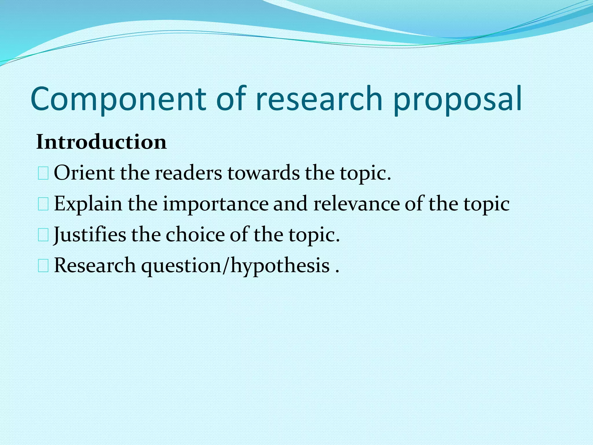 Component of research proposal 
Introduction 
Orient the readers towards the topic. 
Explain the importance and relevance of the topic 
Justifies the choice of the topic. 
Research question/hypothesis . 
 