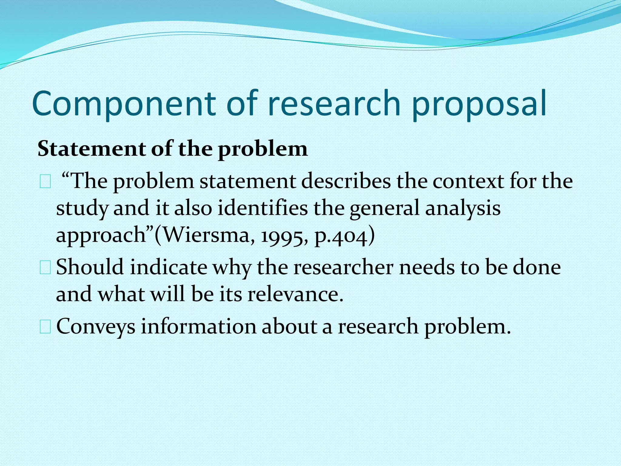 Component of research proposal 
Statement of the problem 
“The problem statement describes the context for the 
study and it also identifies the general analysis 
approach”(Wiersma, 1995, p.404) 
Should indicate why the researcher needs to be done 
and what will be its relevance. 
Conveys information about a research problem. 
 