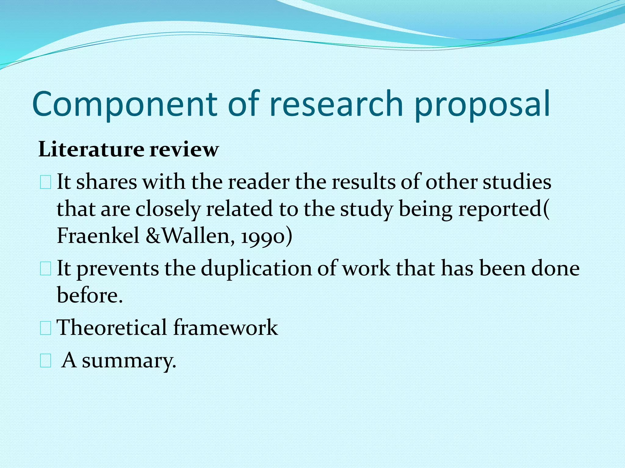 Component of research proposal 
Literature review 
It shares with the reader the results of other studies 
that are closely related to the study being reported( 
Fraenkel &Wallen, 1990) 
It prevents the duplication of work that has been done 
before. 
Theoretical framework 
A summary. 
 