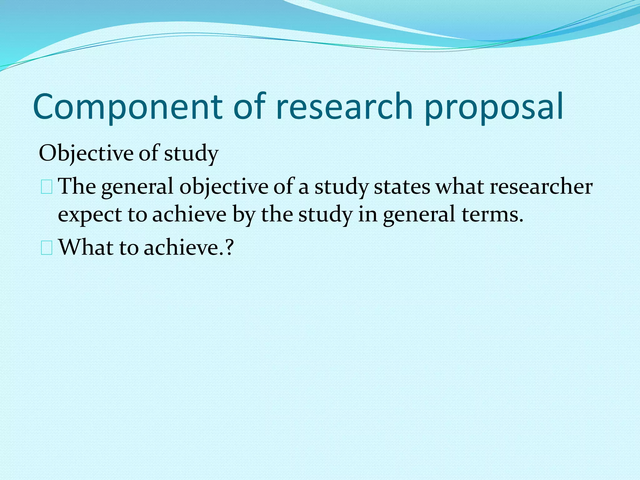 Component of research proposal 
Objective of study 
The general objective of a study states what researcher 
expect to achieve by the study in general terms. 
What to achieve.? 
 