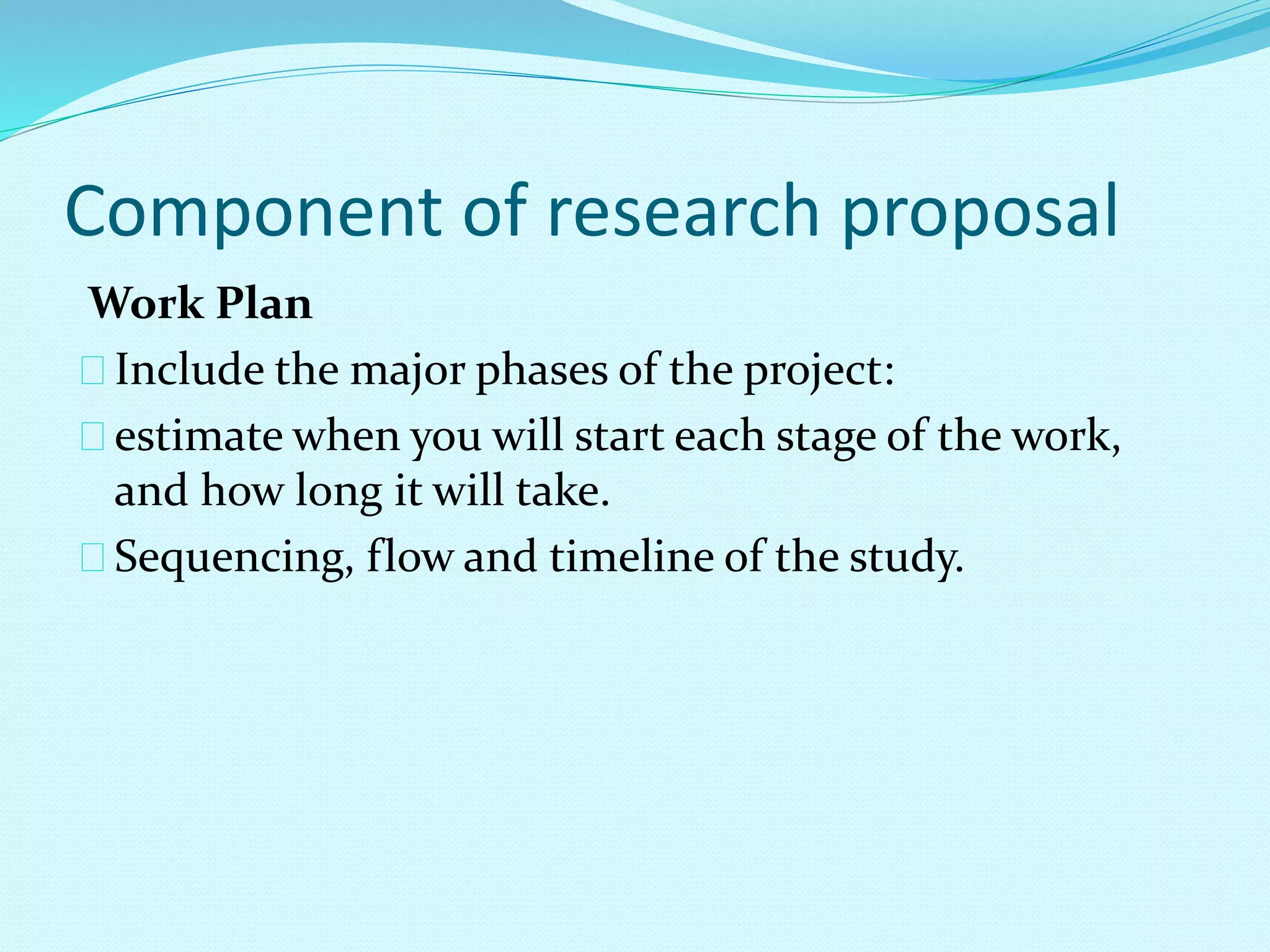 Component of research proposal 
Work Plan 
Include the major phases of the project: 
estimate when you will start each stage of the work, 
and how long it will take. 
Sequencing, flow and timeline of the study. 
 