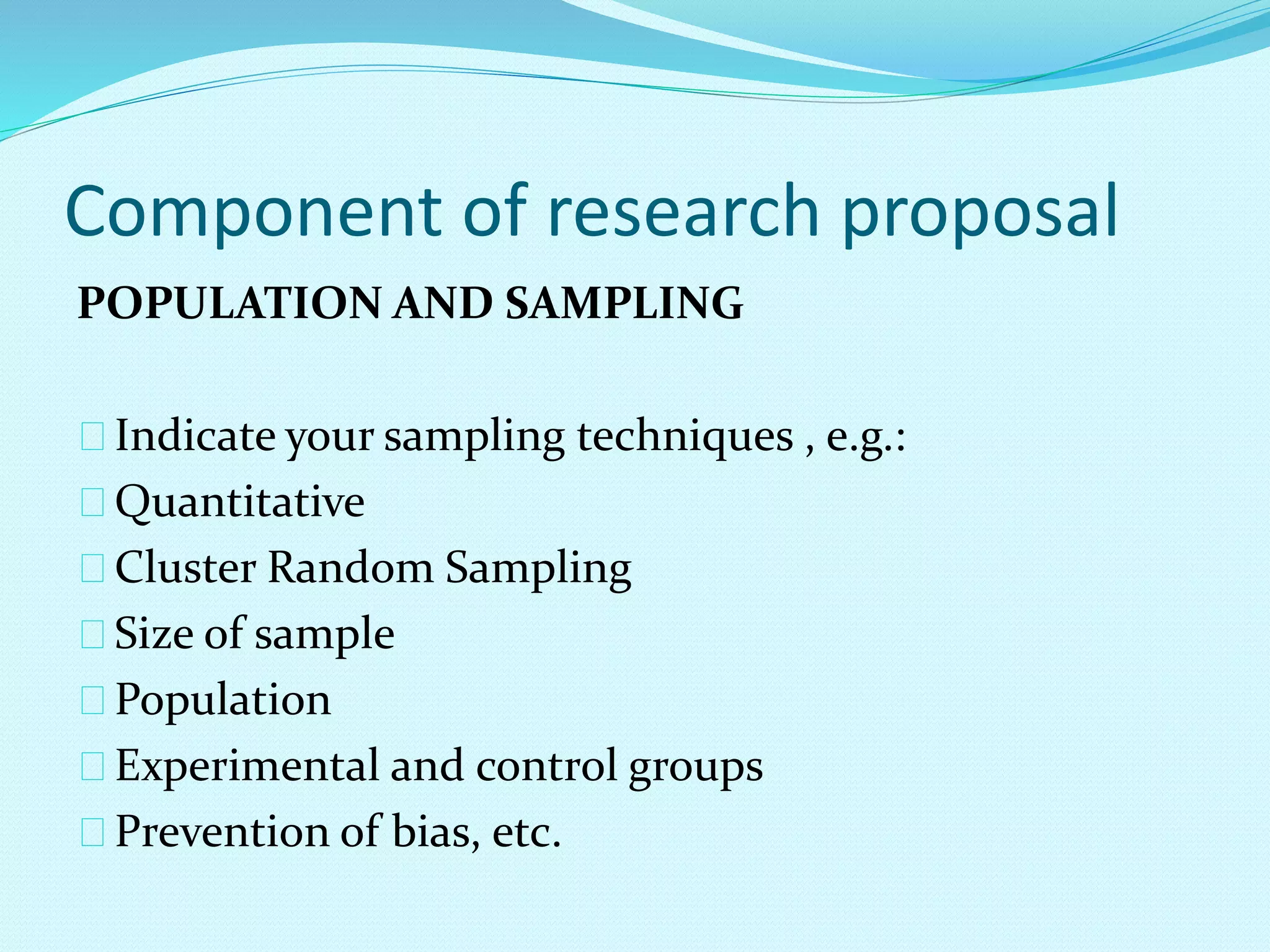 Component of research proposal 
POPULATION AND SAMPLING 
Indicate your sampling techniques , e.g.: 
Quantitative 
Cluster Random Sampling 
Size of sample 
Population 
Experimental and control groups 
Prevention of bias, etc. 
 