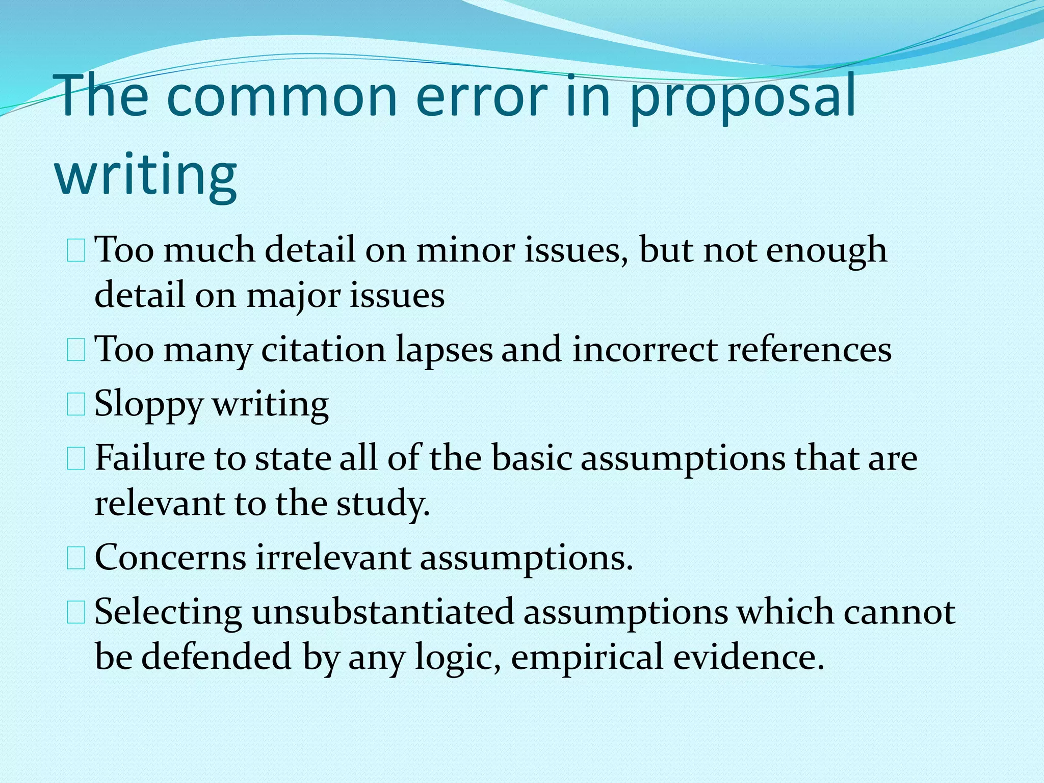 The common error in proposal 
writing 
Too much detail on minor issues, but not enough 
detail on major issues 
Too many citation lapses and incorrect references 
Sloppy writing 
Failure to state all of the basic assumptions that are 
relevant to the study. 
Concerns irrelevant assumptions. 
Selecting unsubstantiated assumptions which cannot 
be defended by any logic, empirical evidence. 
 