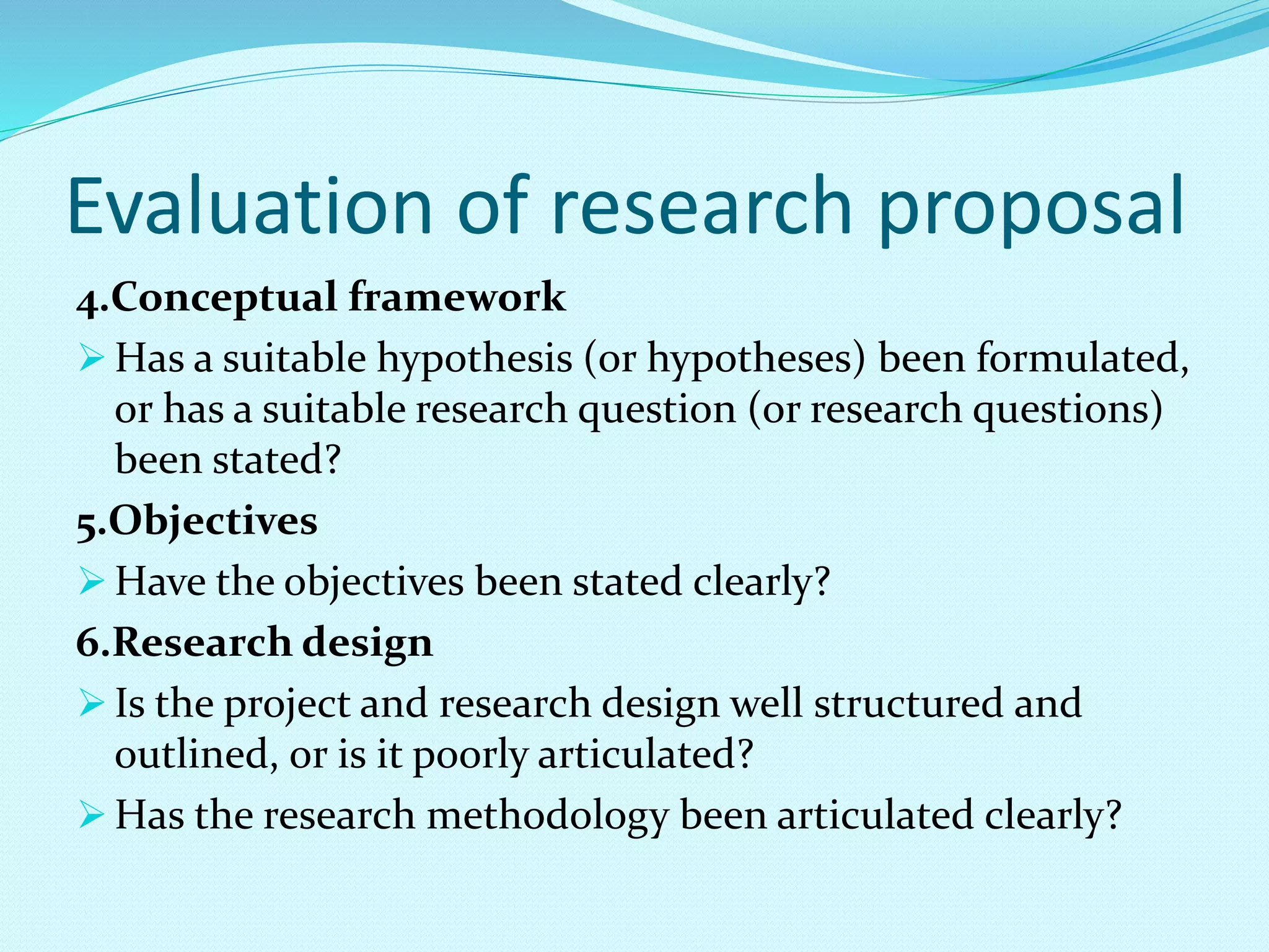 Evaluation of research proposal 
4.Conceptual framework 
Has a suitable hypothesis (or hypotheses) been formulated, 
or has a suitable research question (or research questions) 
been stated? 
5.Objectives 
Have the objectives been stated clearly? 
6.Research design 
 Is the project and research design well structured and 
outlined, or is it poorly articulated? 
Has the research methodology been articulated clearly? 
 