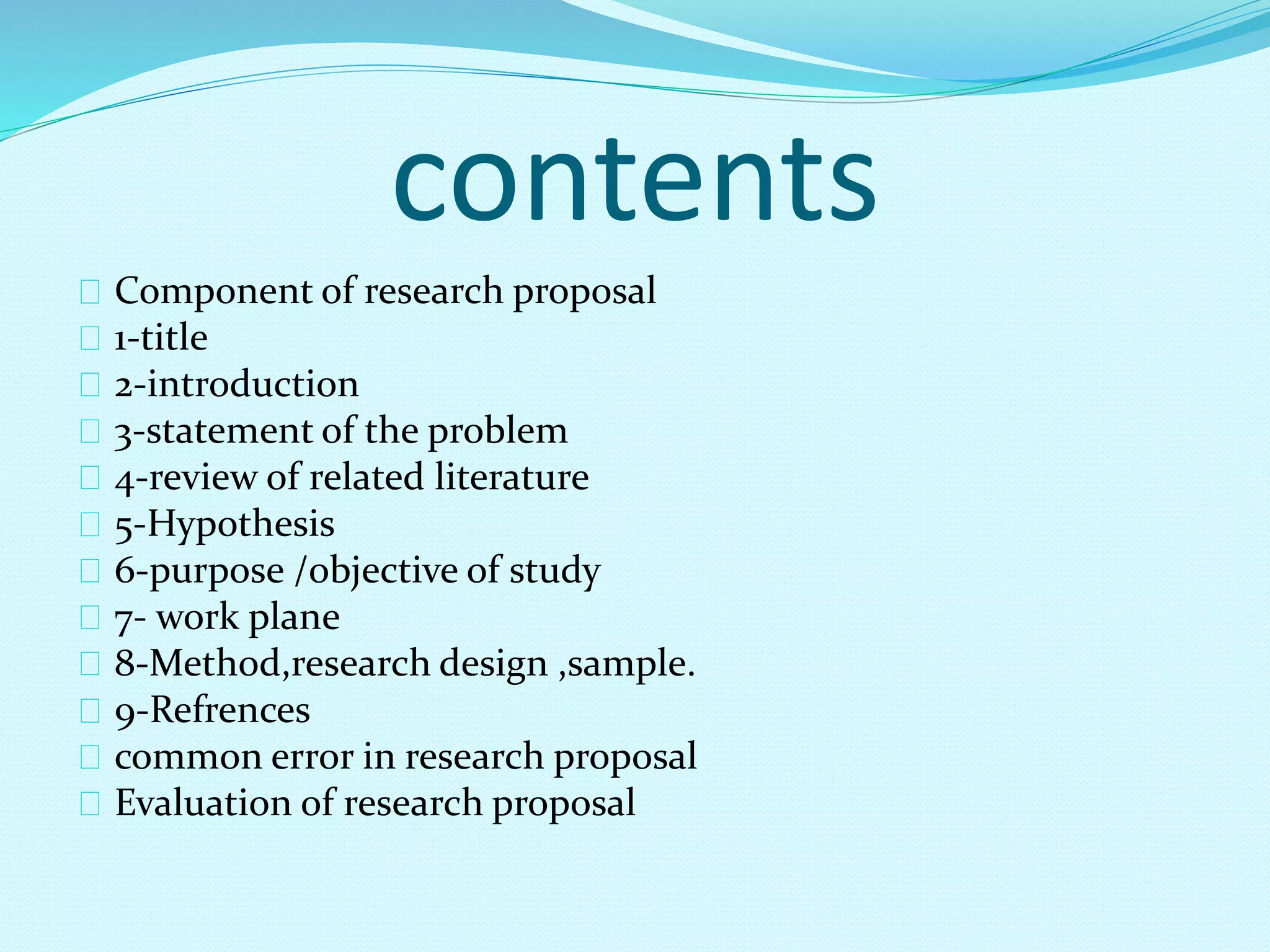 contents 
Component of research proposal 
1-title 
2-introduction 
3-statement of the problem 
4-review of related literature 
5-Hypothesis 
6-purpose /objective of study 
7- work plane 
8-Method,research design ,sample. 
9-Refrences 
common error in research proposal 
Evaluation of research proposal 
 