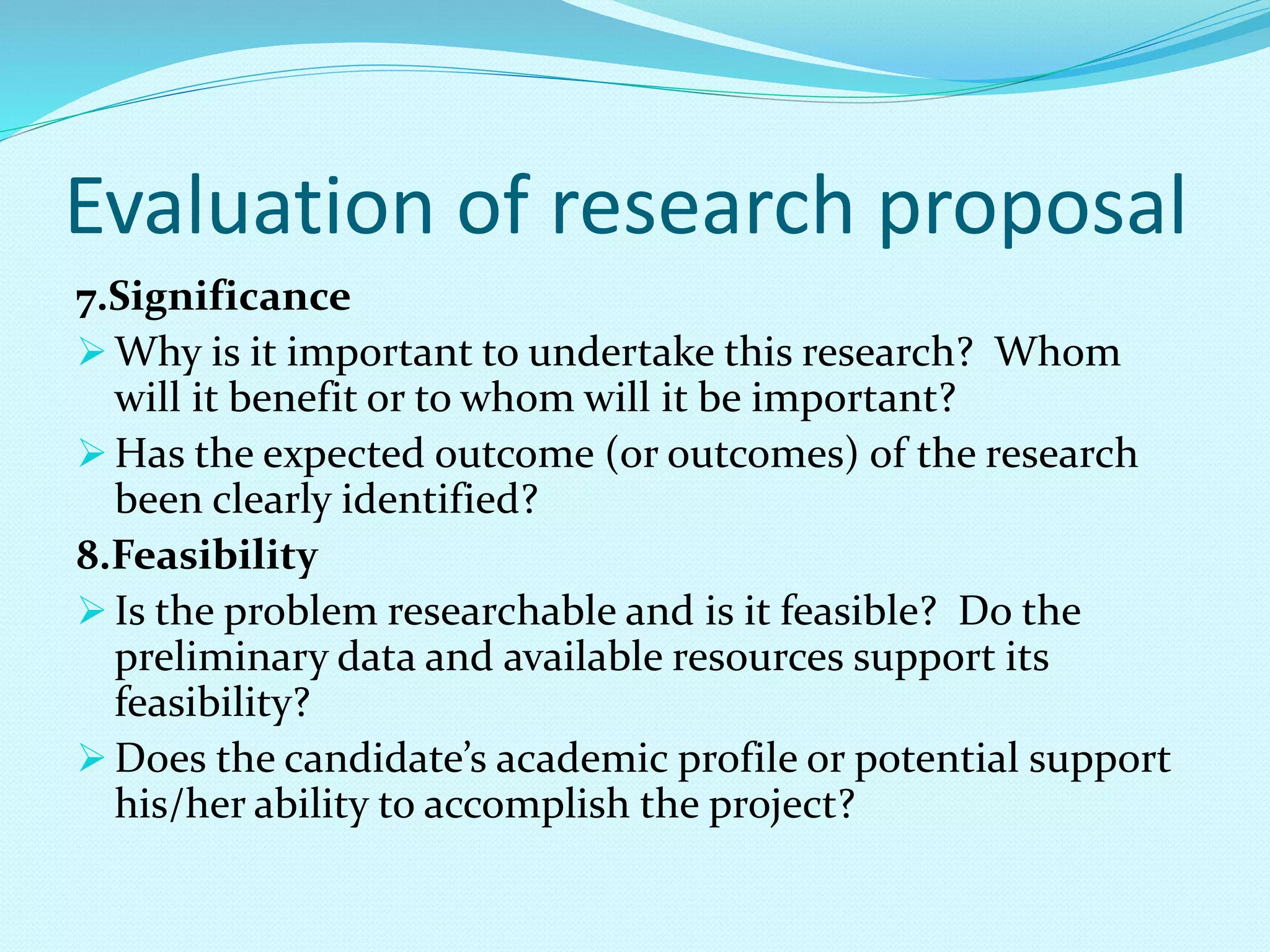 Evaluation of research proposal 
7.Significance 
Why is it important to undertake this research? Whom 
will it benefit or to whom will it be important? 
Has the expected outcome (or outcomes) of the research 
been clearly identified? 
8.Feasibility 
 Is the problem researchable and is it feasible? Do the 
preliminary data and available resources support its 
feasibility? 
 Does the candidate’s academic profile or potential support 
his/her ability to accomplish the project? 
 