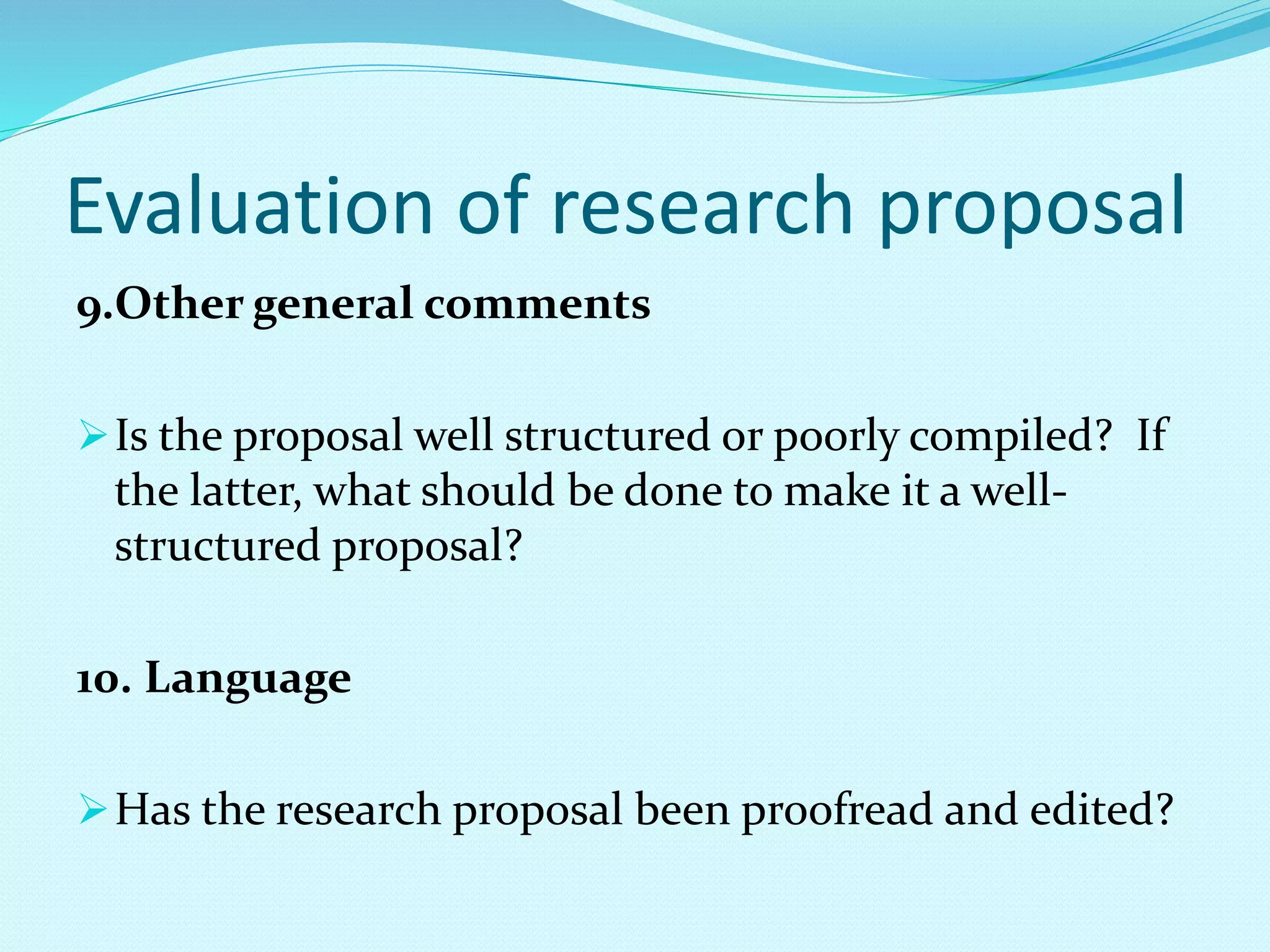 Evaluation of research proposal 
9.Other general comments 
Is the proposal well structured or poorly compiled? If 
the latter, what should be done to make it a well-structured 
proposal? 
10. Language 
Has the research proposal been proofread and edited? 
 