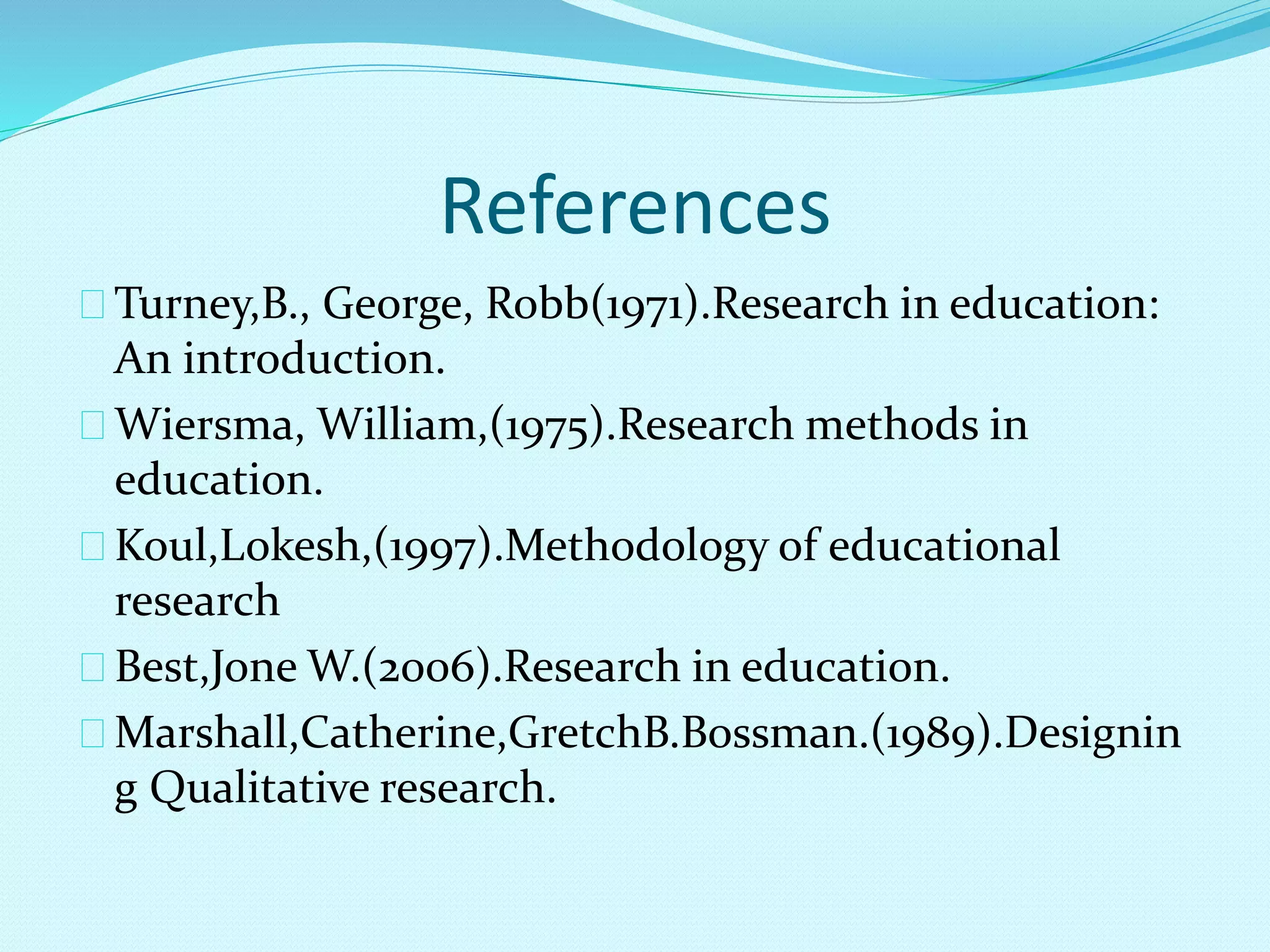 References 
Turney,B., George, Robb(1971).Research in education: 
An introduction. 
Wiersma, William,(1975).Research methods in 
education. 
Koul,Lokesh,(1997).Methodology of educational 
research 
Best,Jone W.(2006).Research in education. 
Marshall,Catherine,GretchB.Bossman.(1989).Designin 
g Qualitative research. 
 