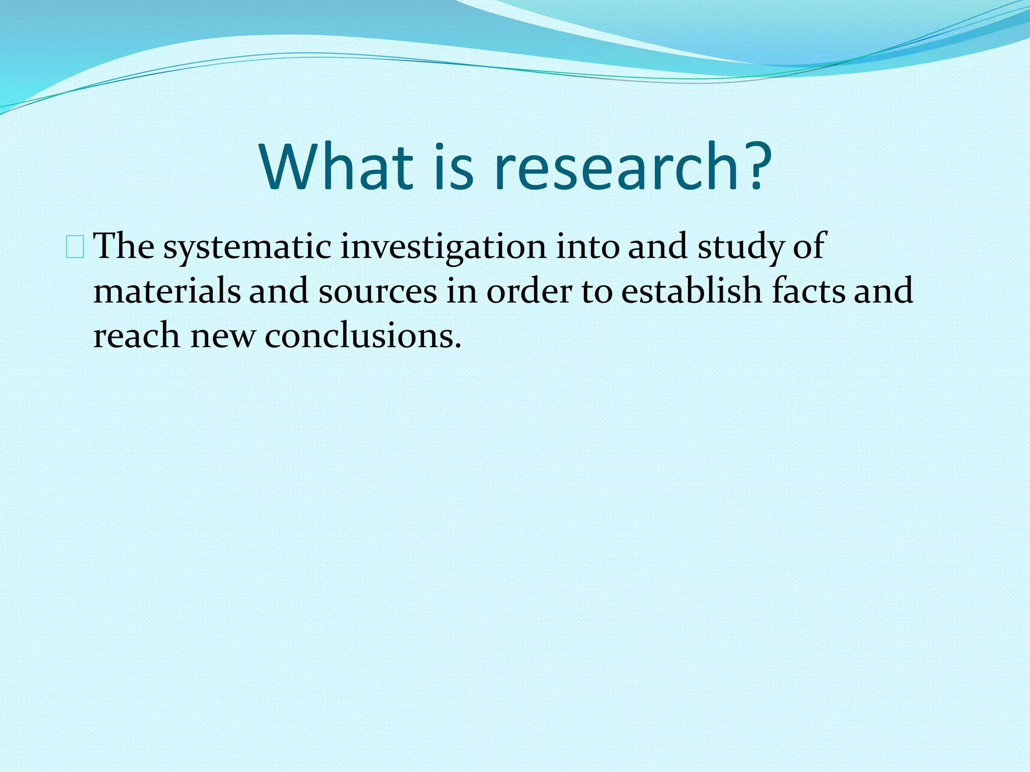 What is research? 
The systematic investigation into and study of 
materials and sources in order to establish facts and 
reach new conclusions. 
 
