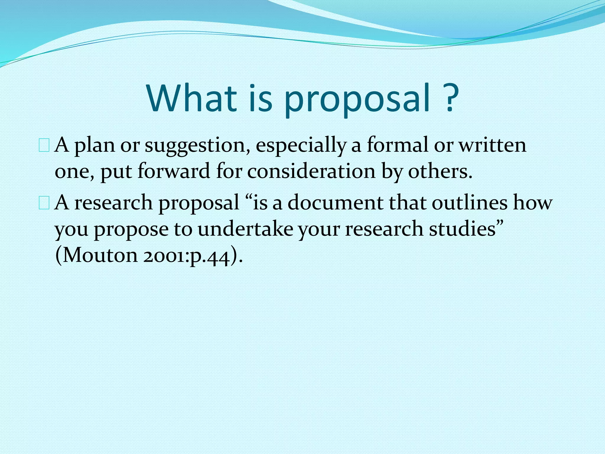 What is proposal ? 
A plan or suggestion, especially a formal or written 
one, put forward for consideration by others. 
A research proposal “is a document that outlines how 
you propose to undertake your research studies” 
(Mouton 2001:p.44). 
 