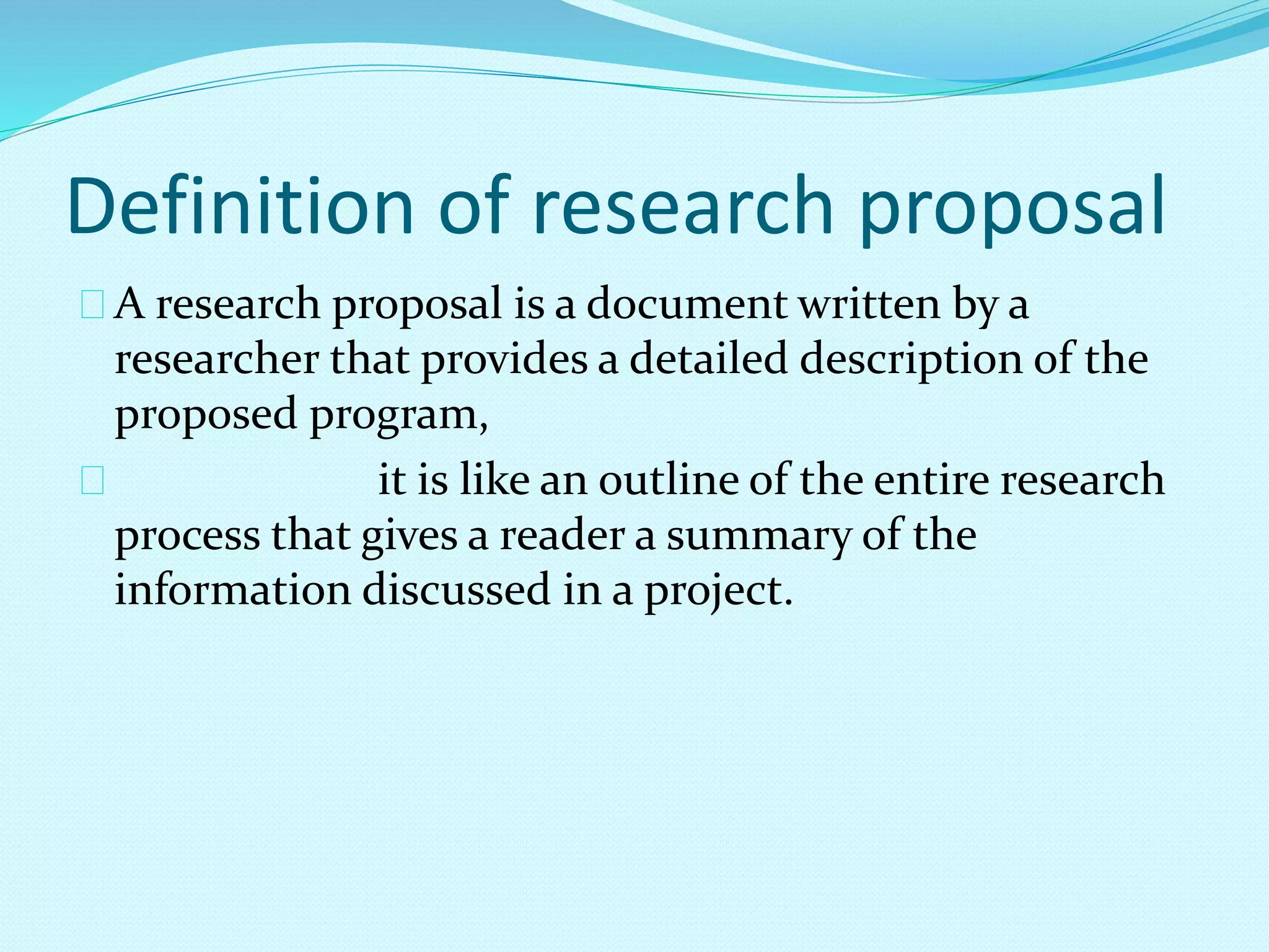 Definition of research proposal 
A research proposal is a document written by a 
researcher that provides a detailed description of the 
proposed program, 
it is like an outline of the entire research 
process that gives a reader a summary of the 
information discussed in a project. 
 