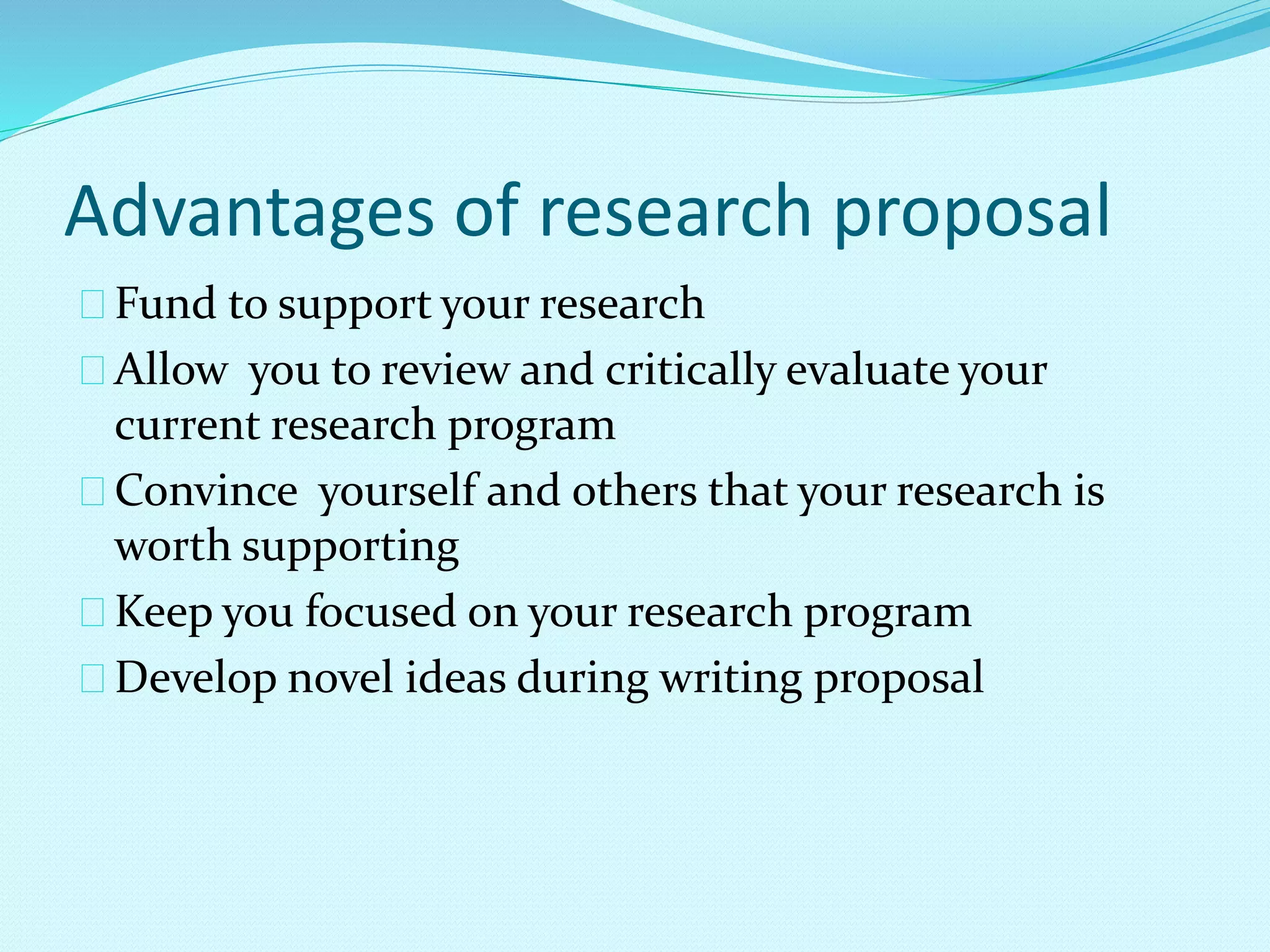Advantages of research proposal 
Fund to support your research 
Allow you to review and critically evaluate your 
current research program 
Convince yourself and others that your research is 
worth supporting 
Keep you focused on your research program 
Develop novel ideas during writing proposal 
 