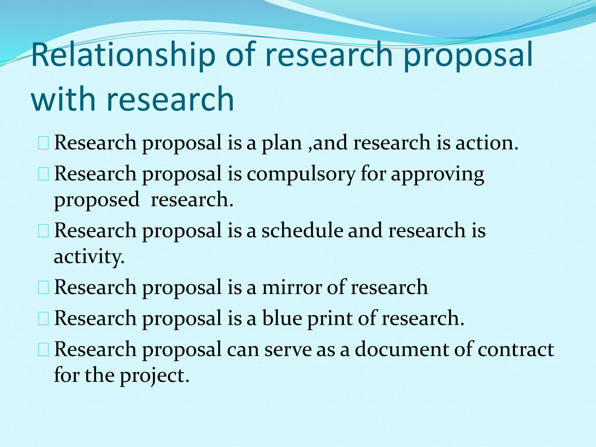 Relationship of research proposal 
with research 
Research proposal is a plan ,and research is action. 
Research proposal is compulsory for approving 
proposed research. 
Research proposal is a schedule and research is 
activity. 
Research proposal is a mirror of research 
Research proposal is a blue print of research. 
Research proposal can serve as a document of contract 
for the project. 
 