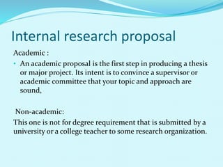 Internal research proposal 
Academic : 
• An academic proposal is the first step in producing a thesis 
or major project. Its intent is to convince a supervisor or 
academic committee that your topic and approach are 
sound, 
Non-academic: 
This one is not for degree requirement that is submitted by a 
university or a college teacher to some research organization. 
 