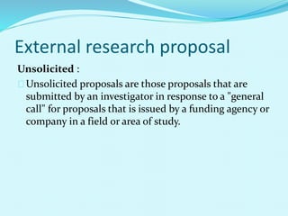 External research proposal 
Unsolicited : 
Unsolicited proposals are those proposals that are 
submitted by an investigator in response to a "general 
call" for proposals that is issued by a funding agency or 
company in a field or area of study. 
 