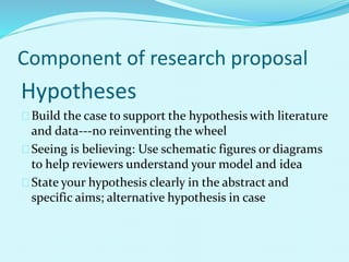 Component of research proposal 
Hypotheses 
Build the case to support the hypothesis with literature 
and data---no reinventing the wheel 
Seeing is believing: Use schematic figures or diagrams 
to help reviewers understand your model and idea 
State your hypothesis clearly in the abstract and 
specific aims; alternative hypothesis in case 
 