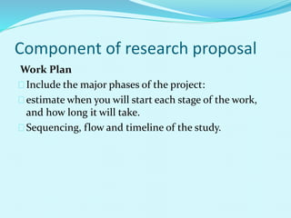 Component of research proposal 
Work Plan 
Include the major phases of the project: 
estimate when you will start each stage of the work, 
and how long it will take. 
Sequencing, flow and timeline of the study. 
 