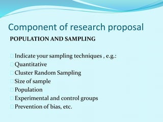 Component of research proposal 
POPULATION AND SAMPLING 
Indicate your sampling techniques , e.g.: 
Quantitative 
Cluster Random Sampling 
Size of sample 
Population 
Experimental and control groups 
Prevention of bias, etc. 
 