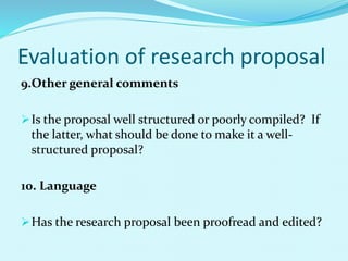 Evaluation of research proposal 
9.Other general comments 
Is the proposal well structured or poorly compiled? If 
the latter, what should be done to make it a well-structured 
proposal? 
10. Language 
Has the research proposal been proofread and edited? 
 