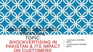 MASTER’S RESEARCH
PROPOSAL
TOPIC:
SHOCKVERTISING IN
PAKISTAN & ITS IMPACT
ON CUSTOMERS’
• Iqra Aslam (18S-MBA-
BS12)
• Varda Shaikh (18S-MBA-
BS19)
 