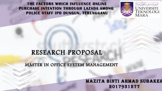 THE FACTORS WHICH INFLUENCE ONLINE
PURCHASE INTENTION THROUGH LAZADA AMONG
POLICE STAFF IPD DUNGUN, TERENGGANU
RESEARCH PROPOSALRESEARCH PROPOSAL
MAZITA BINTI AHMAD SUBAKER
2017931277
MASTER IN OFFICE SYSTEM MANAGEMENTMASTER IN OFFICE SYSTEM MANAGEMENT
 