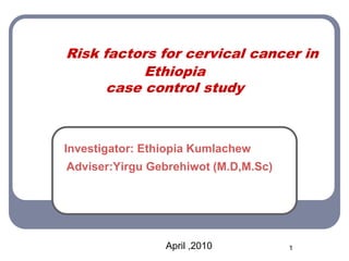 Risk factors for cervical cancer in
Ethiopia
case control study
Investigator: Ethiopia Kumlachew
Adviser:Yirgu Gebrehiwot (M.D,M.Sc)
April ,2010 1
 