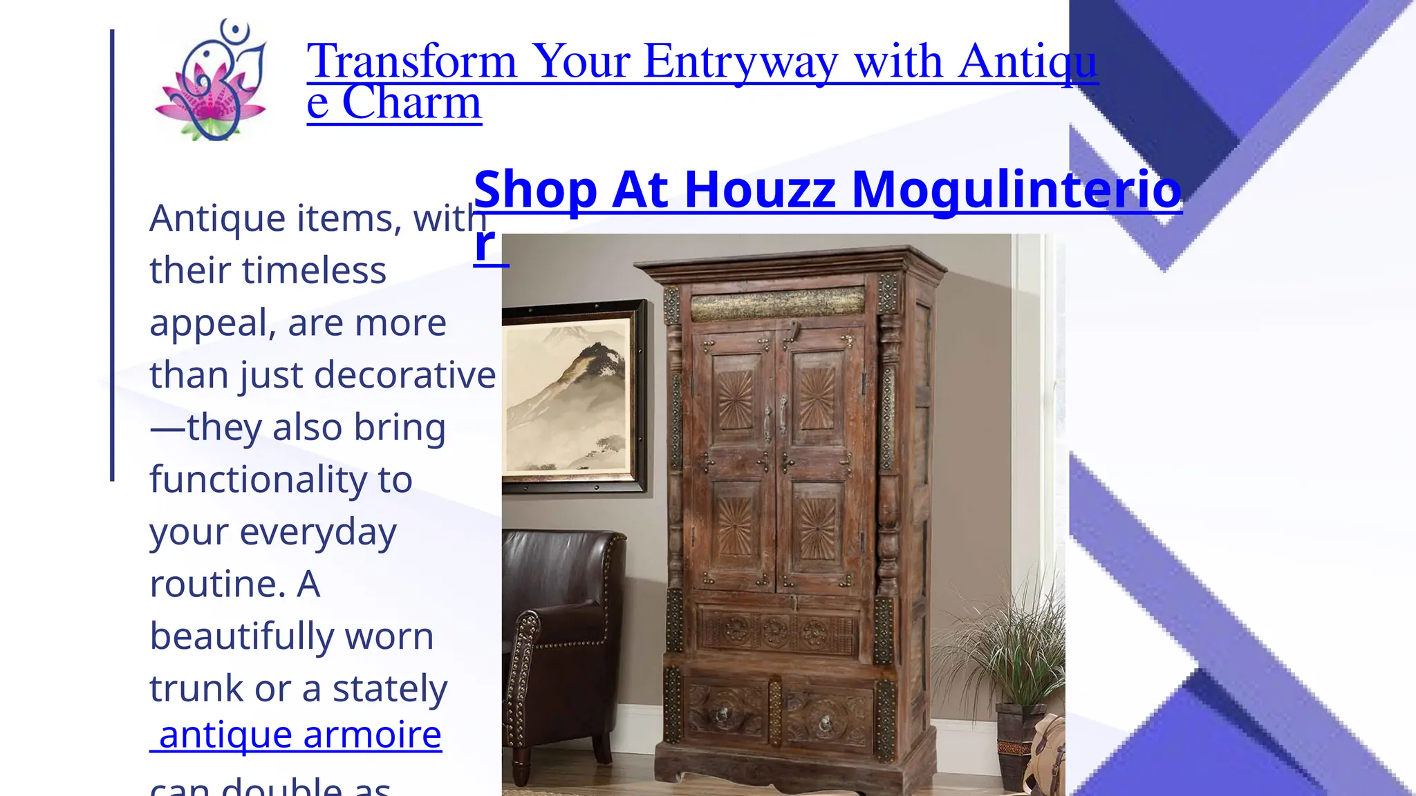 Transform Your Entryway with Antiqu
e Charm
Antique items, with
their timeless
appeal, are more
than just decorative
—they also bring
functionality to
your everyday
routine. A
beautifully worn
trunk or a stately
antique armoire
Shop At Houzz Mogulinterio
r