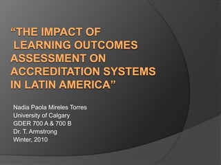 “the impact of learning outcomes assessment on accreditation systems in latinamerica” Nadia Paola Mireles Torres University of Calgary  GDER 700 A & 700 B Dr. T. Armstrong Winter, 2010 