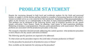 PROBLEM STATEMENT
Despite the increasing demand in both local and worldwide markets for the fresh and processed
tomato, its supply is on the decline and has resulted in a number of processing factories in the nation’s
closure as tomato serves as a raw material for their production. Importation of the processed product is
rather on the increase as it is indispensable in the diets of many Ghanaians(PPMED 1997, MOFA).
This problem can be attributed to the following factors: lack of irrigation facilities for dry season
tomato cultivation, Farm finance, Seeds for planting, Land tenure or land acquisition problems,
Marketing of produce, Land preparation, Diseases, pests and problems with weed control. Most of the
problems are associated with the production procedure of the crop.
The research is therefore directed towards addressing this central question: what production procedure
is most effective for dry season cultivation in Ghana?
The following specific questions are expected to be addressed:
To what extent can the procedure improve the yield index of tomato production in Ghana?
Can the procedure be practiced in all production areas in Ghana?
How available are the materials for carrying out the procedure?

 