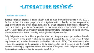 -LITERATURE REVIEWTomato Production

Surface irrigation method is most widely used all over the world (Mustafa et al., 2003).
In this method, the major proportion of irrigation water is lost by surface evaporation,
deep percolation and other loses, resulting in lower irrigation efficiencies. Moreover,
there is a tendency of farmer’s to apply excess water when it is available (Jain et al.,
2000). Under limited water supply conditions farmers tend to increase irrigation interval,
which creates water stress resulting in low yields and poor quality.
Drip irrigation, with its ability to provide small and frequent water applications directly
in the vicinity of the plant root zone has created interest, because of decreased water
requirement and possible increase in production (Jain et al., 2000). The more reason why
it suits this research as the research is to be conducted in the dry season. As the world
become increasingly dependent on the production of irrigated lands, irrigated agriculture
faces serious challenges that threatens its suitability.

 