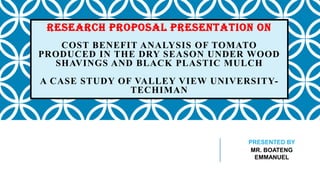 RESEARCH PROPOSAL PRESENTATION ON
COST BENEFIT ANALYSIS OF TOMATO
PRODUCED IN THE DRY SEASON UNDER WOOD
SHAVINGS AND BLACK PLASTIC MULCH
A CASE STUDY OF VALLEY VIEW UNIVERSITYTECHIMAN

PRESENTED BY
MR. BOATENG
EMMANUEL

 