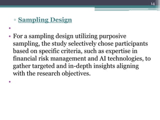 ▫ Sampling Design
•
• For a sampling design utilizing purposive
sampling, the study selectively chose participants
based on specific criteria, such as expertise in
financial risk management and AI technologies, to
gather targeted and in-depth insights aligning
with the research objectives.
•
14
 