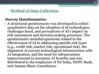 ▫ Method of Data Collection
Survey Questionnaire:
• A structured questionnaire was developed to collect
quantitative data on the adoption of AI technologies,
challenges faced, and perceptions of AI's impact on
risk assessment and decision-making processes. The
questionnaire included questions related to the
effectiveness of AI in addressing specific risk types
(e.g., credit risk, market risk, operational risk), the
alignment of current technological infrastructure with
AI integration, and the need for infrastructure
improvements to maximize AI benefits and was
distributed to the employees of NJ India, HDFC Bank,
and Jainam Share Consultancy.
15
 