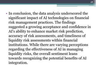 • In conclusion, the data analysis underscored the
significant impact of AI technologies on financial
risk management practices. The findings
suggested a growing acceptance and confidence in
AI's ability to enhance market risk prediction,
accuracy of risk assessments, and timeliness of
liquidity risk assessments within financial
institutions. While there are varying perceptions
regarding the effectiveness of AI in managing
liquidity risks, the overall sentiment leans
towards recognizing the potential benefits of AI
integration.
18
 