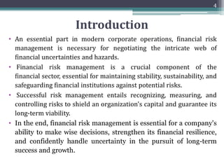 Introduction
• An essential part in modern corporate operations, financial risk
management is necessary for negotiating the intricate web of
financial uncertainties and hazards.
• Financial risk management is a crucial component of the
financial sector, essential for maintaining stability, sustainability, and
safeguarding financial institutions against potential risks.
• Successful risk management entails recognizing, measuring, and
controlling risks to shield an organization's capital and guarantee its
long-term viability.
• In the end, financial risk management is essential for a company's
ability to make wise decisions, strengthen its financial resilience,
and confidently handle uncertainty in the pursuit of long-term
success and growth.
4
 