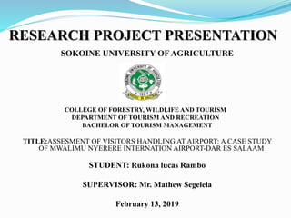 RESEARCH PROJECT PRESENTATION
SOKOINE UNIVERSITY OF AGRICULTURE
COLLEGE OF FORESTRY, WILDLIFE AND TOURISM
DEPARTMENT OF TOURISM AND RECREATION
BACHELOR OF TOURISM MANAGEMENT
TITLE:ASSESMENT OF VISITORS HANDLING AT AIRPORT: A CASE STUDY
OF MWALIMU NYERERE INTERNATION AIRPORT-DAR ES SALAAM
STUDENT: Rukona lucas Rambo
SUPERVISOR: Mr. Mathew Segelela
February 13, 2019
 