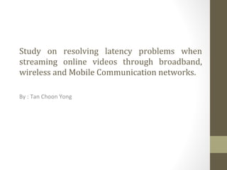 Study on resolving latency problems when
streaming online videos through broadband,
wireless and Mobile Communication networks.

By : Tan Choon Yong
 