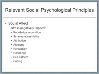 Relevant Social Psychological Principles
• Social Affect
• Stress negatively impacts:
• Knowledge acquisition
• Schema accessibility
• Attribution
• Attitudes
• Persuasion
• Resilience
• Self-esteem
• Coping
 