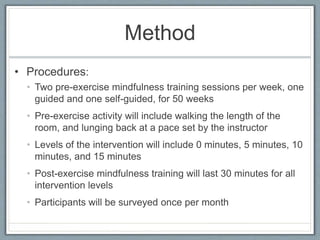 Method
• Procedures:
• Two pre-exercise mindfulness training sessions per week, one
guided and one self-guided, for 50 weeks
• Pre-exercise activity will include walking the length of the
room, and lunging back at a pace set by the instructor
• Levels of the intervention will include 0 minutes, 5 minutes, 10
minutes, and 15 minutes
• Post-exercise mindfulness training will last 30 minutes for all
intervention levels
• Participants will be surveyed once per month
 