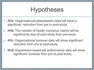 Hypotheses
• H1a: Organizational absenteeism data will show a
significant reduction from pre to post-study.
• H1b: The number of health insurance claims will be
significantly less at post-study than pre-study.
• H1c: Organizational turnover data will show significant
reduction from pre to post-study.
• H1d: Department-based job performance data will show
significant increase from pre to post-study.
 
