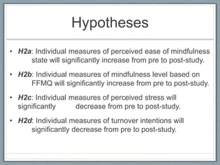 Hypotheses
• H2a: Individual measures of perceived ease of mindfulness
state will significantly increase from pre to post-study.
• H2b: Individual measures of mindfulness level based on
FFMQ will significantly increase from pre to post-study.
• H2c: Individual measures of perceived stress will
significantly decrease from pre to post-study.
• H2d: Individual measures of turnover intentions will
significantly decrease from pre to post-study.
 