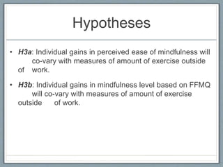 Hypotheses
• H3a: Individual gains in perceived ease of mindfulness will
co-vary with measures of amount of exercise outside
of work.
• H3b: Individual gains in mindfulness level based on FFMQ
will co-vary with measures of amount of exercise
outside of work.
 