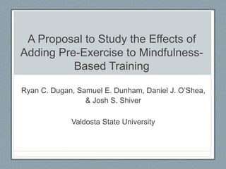 A Proposal to Study the Effects of
Adding Pre-Exercise to Mindfulness-
Based Training
Ryan C. Dugan, Samuel E. Dunham, Daniel J. O’Shea,
& Josh S. Shiver
Valdosta State University
 