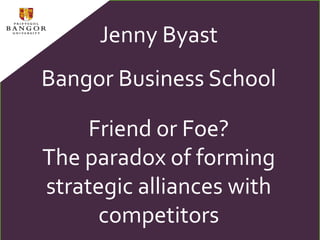 Jenny Byast Bangor Business School Friend or Foe?  The paradox of forming strategic alliances with competitors 