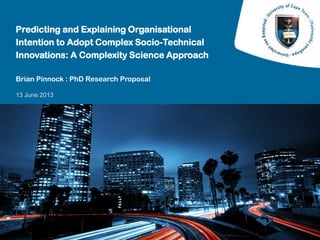13 June 2013
Predicting and Explaining Organisational
Intention to Adopt Complex Socio-Technical
Innovations: A Complexity Science Approach
Brian Pinnock : PhD Research Proposal
 