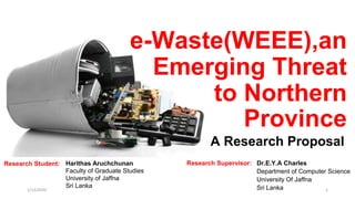Harithas Aruchchunan
Faculty of Graduate Studies
University of Jaffna
Sri Lanka
A Research Proposal
Dr.E.Y.A Charles
Department of Computer Science
University Of Jaffna
Sri Lanka
Research Supervisor:
e-Waste(WEEE),an
Emerging Threat
to Northern
Province
Research Student:
1/13/2020 1
 