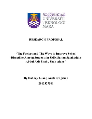 RESEARCH PROPOSAL
“The Factors and The Ways to Improve School
Discipline Among Students in SMK Sultan Salahuddin
Abdul Aziz Shah , Shah Alam ”
By Dabney Luang Anak Pengehan
2013327501
 